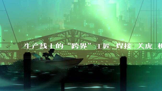 生产线上的“跨界”工匠_焊接_关虎_机器人